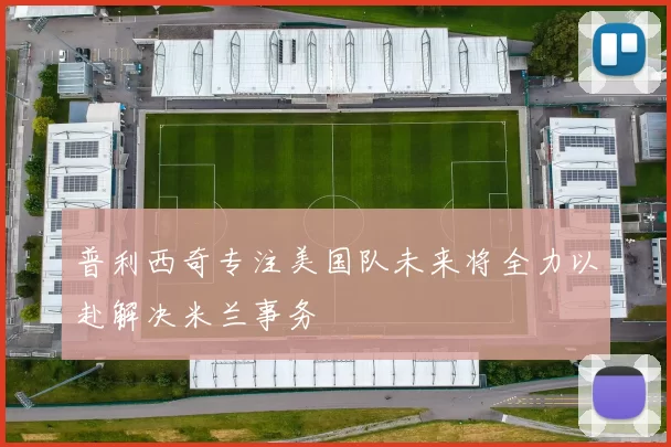 普利西奇专注美国队未来将全力以赴解决米兰事务