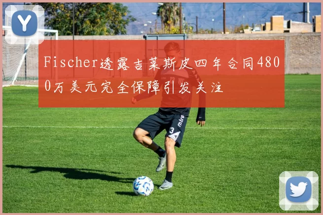 Fischer透露吉莱斯皮四年合同4800万美元完全保障引发关注