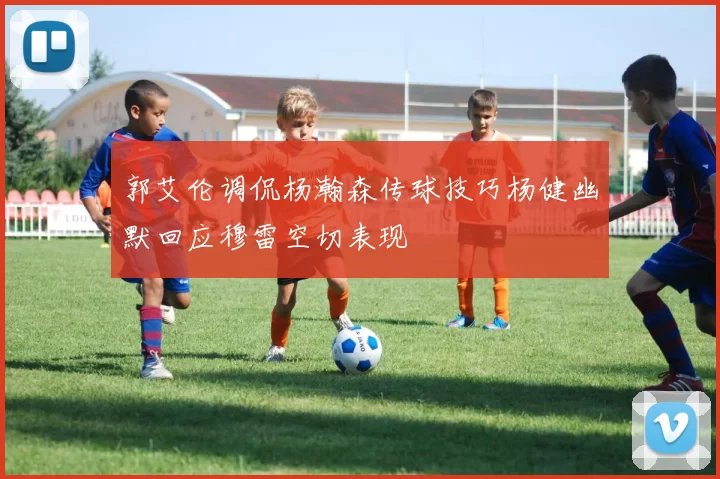 郭艾伦调侃杨瀚森传球技巧杨健幽默回应穆雷空切表现