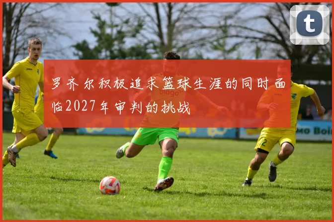 罗齐尔积极追求篮球生涯的同时面临2027年审判的挑战