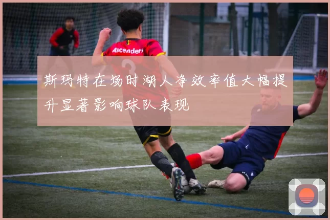 斯玛特在场时湖人净效率值大幅提升显著影响球队表现