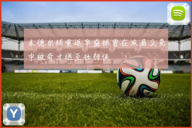 米德尔顿重返华盛顿曾在浓眉交易中被奇才送至独行侠