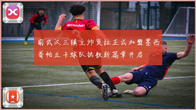 前武汉三镇主帅莫拉正式加盟墨西哥帕丘卡球队执教新篇章开启