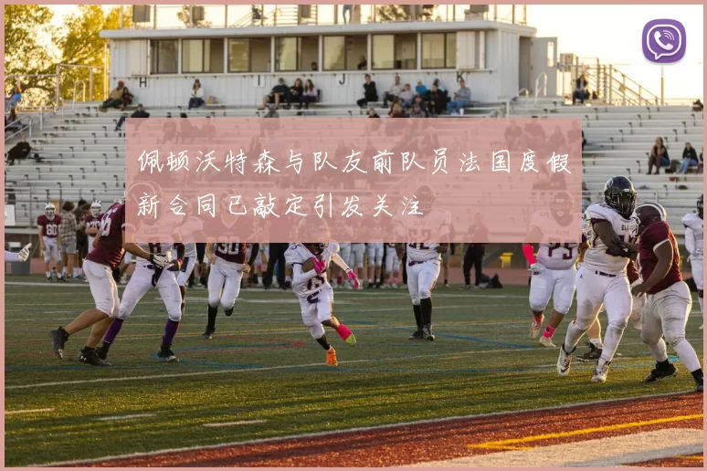 佩顿沃特森与队友前队员法国度假新合同已敲定引发关注